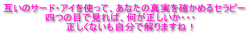 互いのサード・アイを使って、あなたの真実を確かめるセラピー 　　　　　　四つの目で見れば、何が正しいか・・・ 　　　　　　　　　正しくないも自分で解りますね！