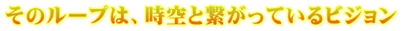 そのループは、時空と繋がっているビジョン