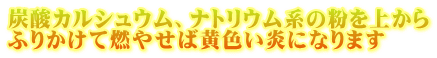 炭酸カルシュウム、ナトリウム系の粉を上から ふりかけて燃やせば黄色い炎になります