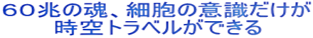 ６０兆の魂、細胞の意識だけが 　　　時空トラベルができる